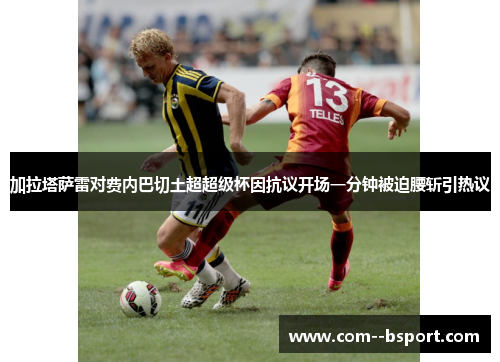加拉塔萨雷对费内巴切土超超级杯因抗议开场一分钟被迫腰斩引热议