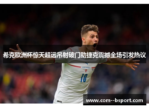 希克欧洲杯惊天超远吊射破门助捷克震撼全场引发热议