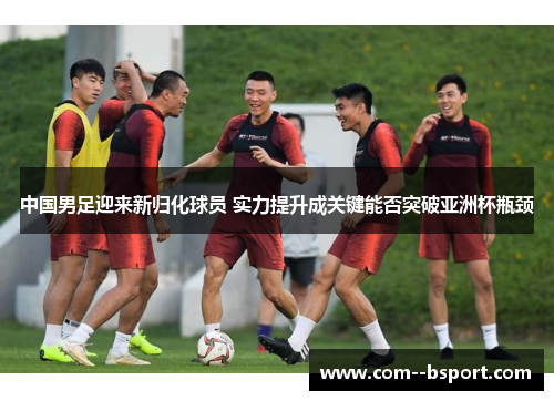 中国男足迎来新归化球员 实力提升成关键能否突破亚洲杯瓶颈 中国男足迎来新归化球员 实力提升成关键能否突破亚洲杯瓶颈
