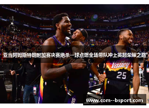 亚当阿姆斯特朗附加赛决赛绝杀一球点燃全场带队冲上英超荣耀之路 亚当阿姆斯特朗附加赛决赛绝杀一球点燃全场带队冲上英超荣耀之路