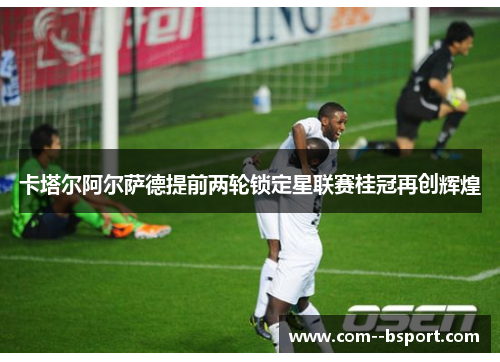 卡塔尔阿尔萨德提前两轮锁定星联赛桂冠再创辉煌 卡塔尔阿尔萨德提前两轮锁定星联赛桂冠再创辉煌