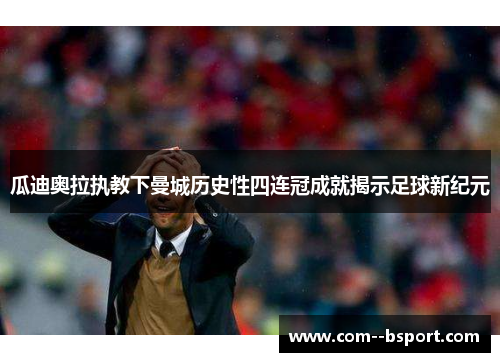 瓜迪奥拉执教下曼城历史性四连冠成就揭示足球新纪元 瓜迪奥拉执教下曼城历史性四连冠成就揭示足球新纪元